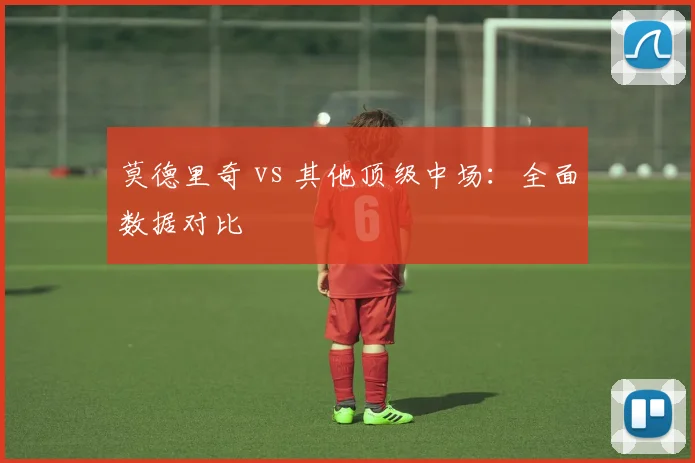 莫德里奇 vs 其他顶级中场:全面数据对比