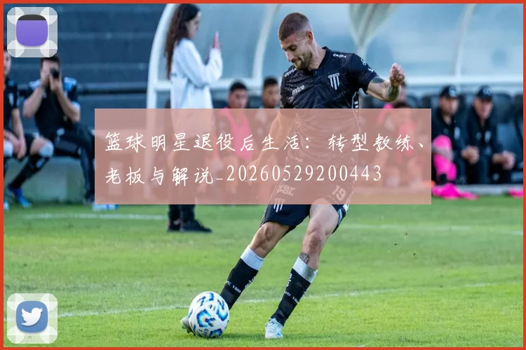 篮球明星退役后生活:转型教练、老板与解说_20260529200443