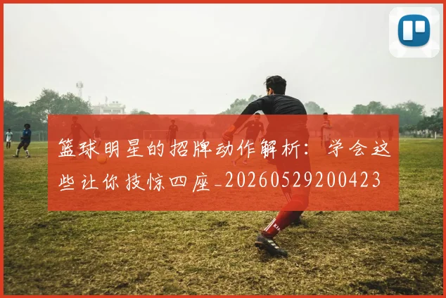 篮球明星的招牌动作解析：学会这些让你技惊四座_20260529200423
