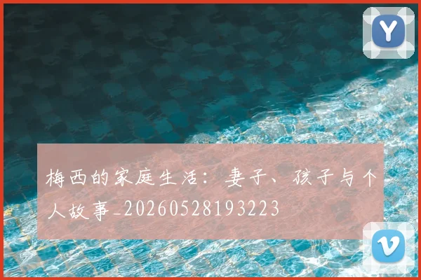 梅西的家庭生活：妻子、孩子与个人故事_20260528193223