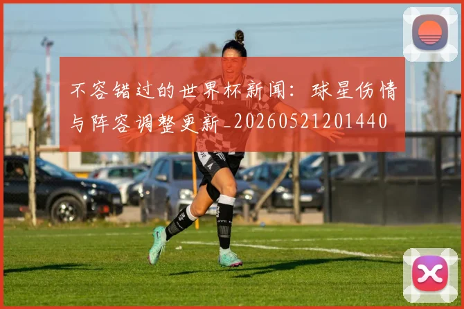 不容错过的世界杯新闻：球星伤情与阵容调整更新_20260521201440