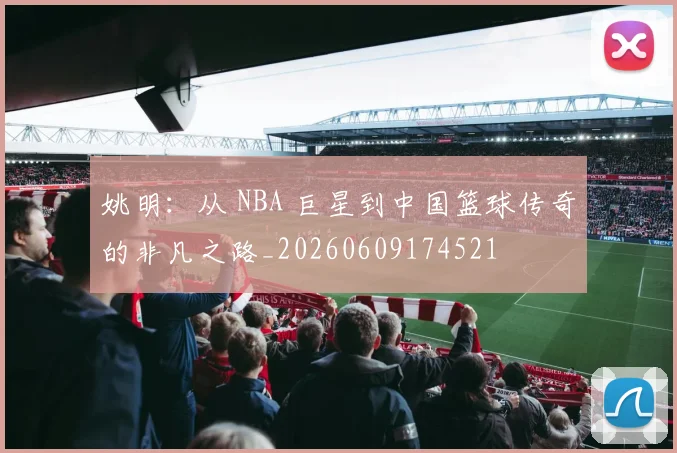 姚明:从 NBA 巨星到中国篮球传奇的非凡之路_20260609174521