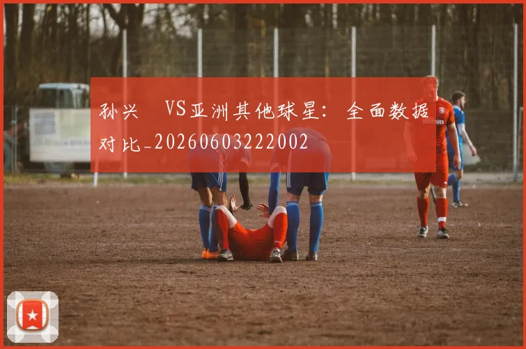 孙兴慜VS亚洲其他球星:全面数据对比_20260603222002