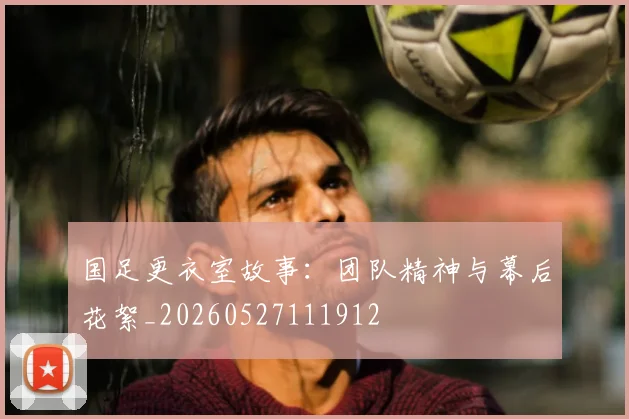 国足更衣室故事:团队精神与幕后花絮_20260527111912