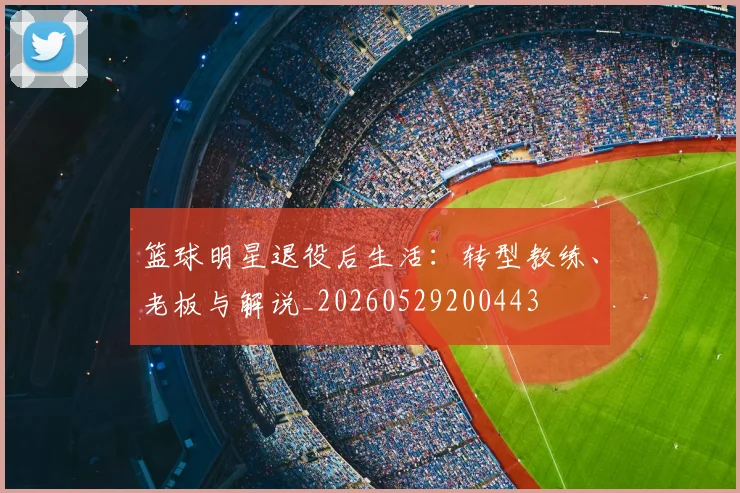 篮球明星退役后生活:转型教练、老板与解说_20260529200443
