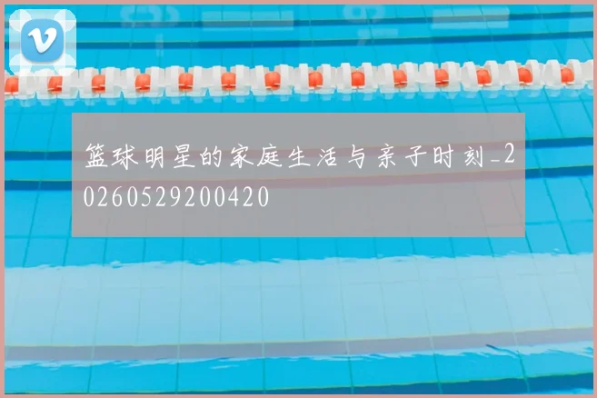 篮球明星的家庭生活与亲子时刻_20260529200420